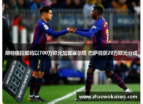 胡特格拉即将以700万欧元加盟塞尔塔 巴萨将获20万欧元分成